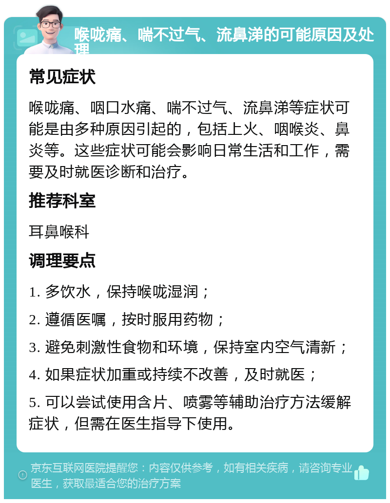 喉咙痛、喘不过气、流鼻涕的可能原因及处理 常见症状 喉咙痛、咽口水痛、喘不过气、流鼻涕等症状可能是由多种原因引起的，包括上火、咽喉炎、鼻炎等。这些症状可能会影响日常生活和工作，需要及时就医诊断和治疗。 推荐科室 耳鼻喉科 调理要点 1. 多饮水，保持喉咙湿润； 2. 遵循医嘱，按时服用药物； 3. 避免刺激性食物和环境，保持室内空气清新； 4. 如果症状加重或持续不改善，及时就医； 5. 可以尝试使用含片、喷雾等辅助治疗方法缓解症状，但需在医生指导下使用。