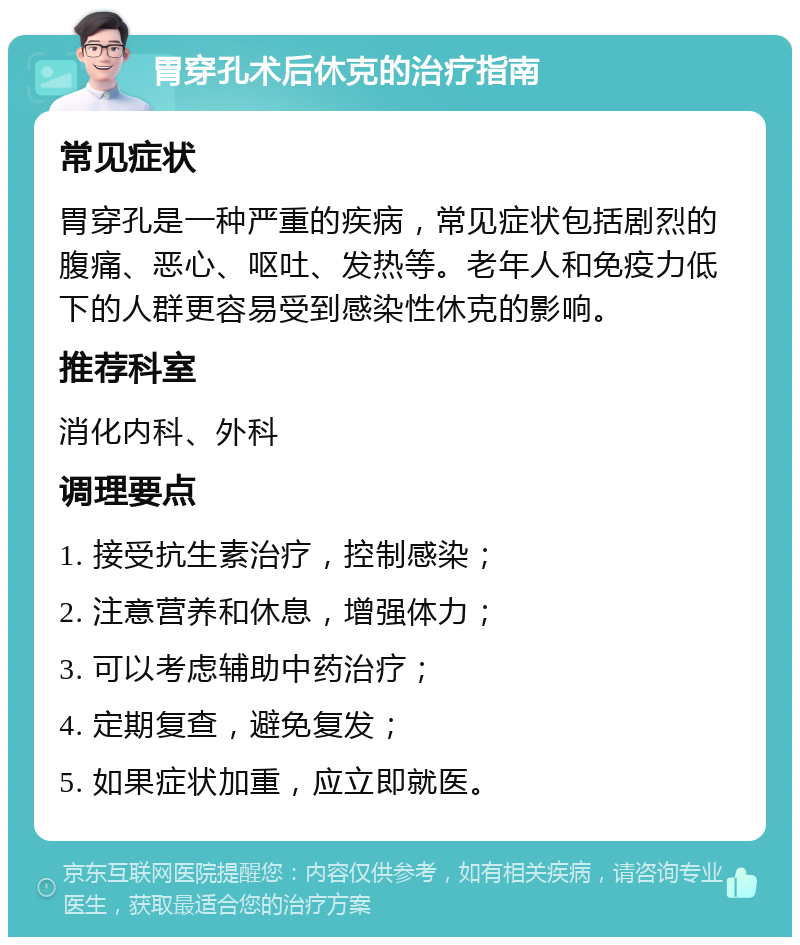 胃穿孔术后休克的治疗指南 常见症状 胃穿孔是一种严重的疾病，常见症状包括剧烈的腹痛、恶心、呕吐、发热等。老年人和免疫力低下的人群更容易受到感染性休克的影响。 推荐科室 消化内科、外科 调理要点 1. 接受抗生素治疗，控制感染； 2. 注意营养和休息，增强体力； 3. 可以考虑辅助中药治疗； 4. 定期复查，避免复发； 5. 如果症状加重，应立即就医。