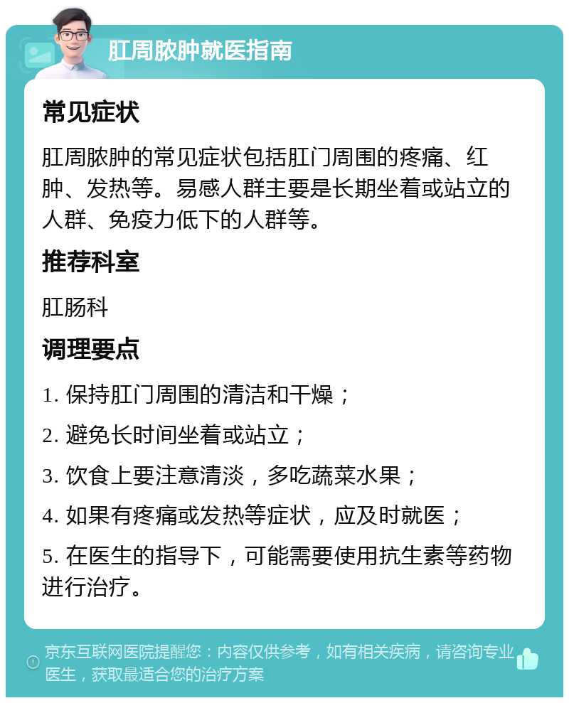 肛周脓肿就医指南 常见症状 肛周脓肿的常见症状包括肛门周围的疼痛、红肿、发热等。易感人群主要是长期坐着或站立的人群、免疫力低下的人群等。 推荐科室 肛肠科 调理要点 1. 保持肛门周围的清洁和干燥； 2. 避免长时间坐着或站立； 3. 饮食上要注意清淡，多吃蔬菜水果； 4. 如果有疼痛或发热等症状，应及时就医； 5. 在医生的指导下，可能需要使用抗生素等药物进行治疗。