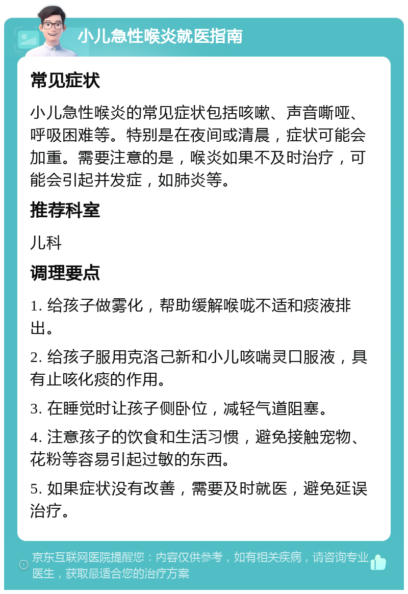 小儿急性喉炎就医指南 常见症状 小儿急性喉炎的常见症状包括咳嗽、声音嘶哑、呼吸困难等。特别是在夜间或清晨，症状可能会加重。需要注意的是，喉炎如果不及时治疗，可能会引起并发症，如肺炎等。 推荐科室 儿科 调理要点 1. 给孩子做雾化，帮助缓解喉咙不适和痰液排出。 2. 给孩子服用克洛己新和小儿咳喘灵口服液，具有止咳化痰的作用。 3. 在睡觉时让孩子侧卧位，减轻气道阻塞。 4. 注意孩子的饮食和生活习惯，避免接触宠物、花粉等容易引起过敏的东西。 5. 如果症状没有改善，需要及时就医，避免延误治疗。