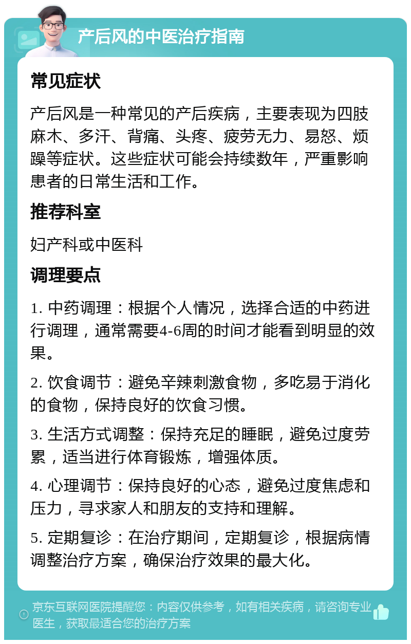 产后风的中医治疗指南 常见症状 产后风是一种常见的产后疾病，主要表现为四肢麻木、多汗、背痛、头疼、疲劳无力、易怒、烦躁等症状。这些症状可能会持续数年，严重影响患者的日常生活和工作。 推荐科室 妇产科或中医科 调理要点 1. 中药调理：根据个人情况，选择合适的中药进行调理，通常需要4-6周的时间才能看到明显的效果。 2. 饮食调节：避免辛辣刺激食物，多吃易于消化的食物，保持良好的饮食习惯。 3. 生活方式调整：保持充足的睡眠，避免过度劳累，适当进行体育锻炼，增强体质。 4. 心理调节：保持良好的心态，避免过度焦虑和压力，寻求家人和朋友的支持和理解。 5. 定期复诊：在治疗期间，定期复诊，根据病情调整治疗方案，确保治疗效果的最大化。