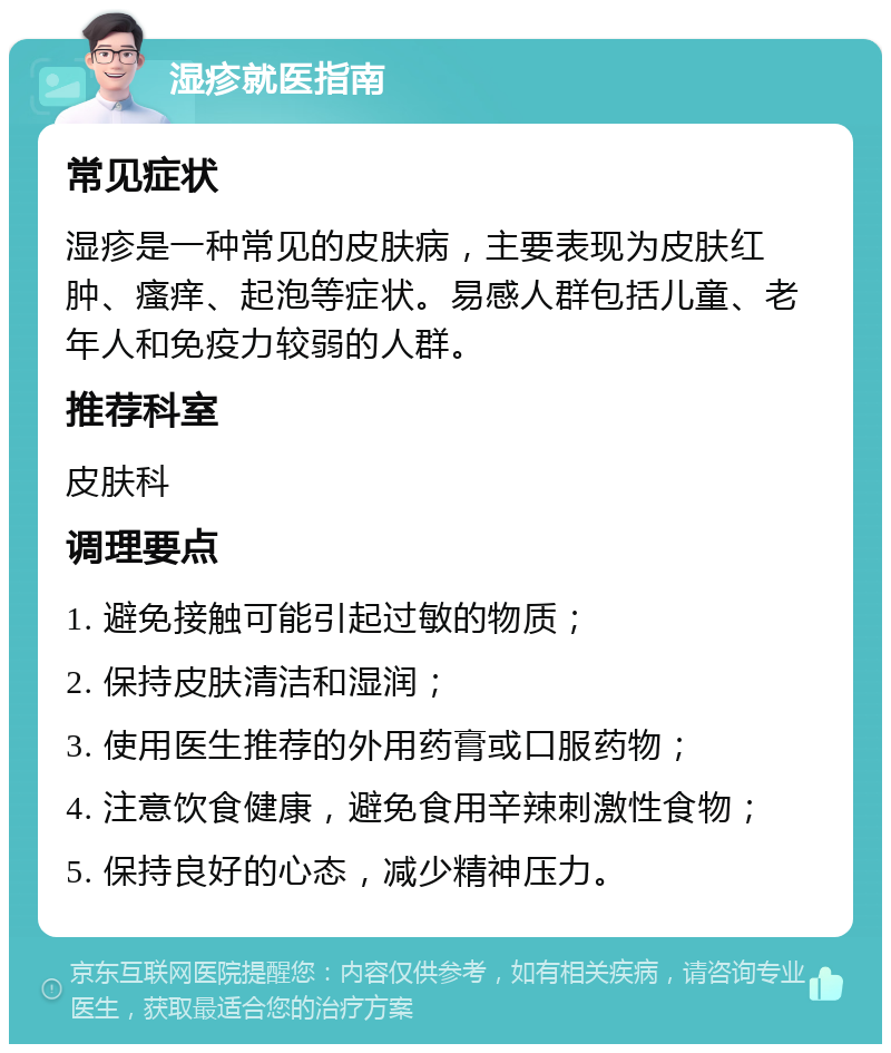 湿疹就医指南 常见症状 湿疹是一种常见的皮肤病，主要表现为皮肤红肿、瘙痒、起泡等症状。易感人群包括儿童、老年人和免疫力较弱的人群。 推荐科室 皮肤科 调理要点 1. 避免接触可能引起过敏的物质； 2. 保持皮肤清洁和湿润； 3. 使用医生推荐的外用药膏或口服药物； 4. 注意饮食健康，避免食用辛辣刺激性食物； 5. 保持良好的心态，减少精神压力。