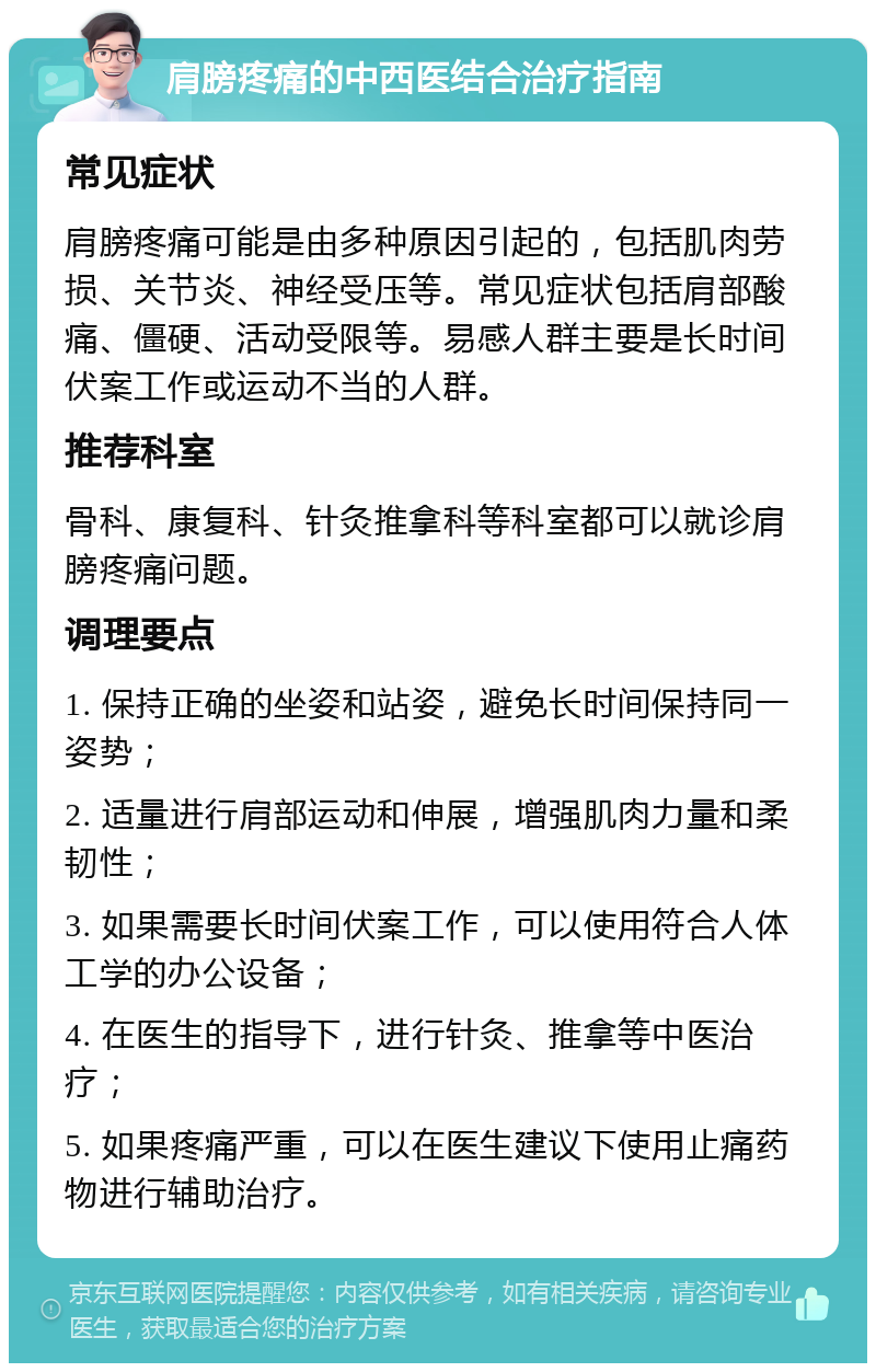 肩膀疼痛的中西医结合治疗指南 常见症状 肩膀疼痛可能是由多种原因引起的，包括肌肉劳损、关节炎、神经受压等。常见症状包括肩部酸痛、僵硬、活动受限等。易感人群主要是长时间伏案工作或运动不当的人群。 推荐科室 骨科、康复科、针灸推拿科等科室都可以就诊肩膀疼痛问题。 调理要点 1. 保持正确的坐姿和站姿，避免长时间保持同一姿势； 2. 适量进行肩部运动和伸展，增强肌肉力量和柔韧性； 3. 如果需要长时间伏案工作，可以使用符合人体工学的办公设备； 4. 在医生的指导下，进行针灸、推拿等中医治疗； 5. 如果疼痛严重，可以在医生建议下使用止痛药物进行辅助治疗。