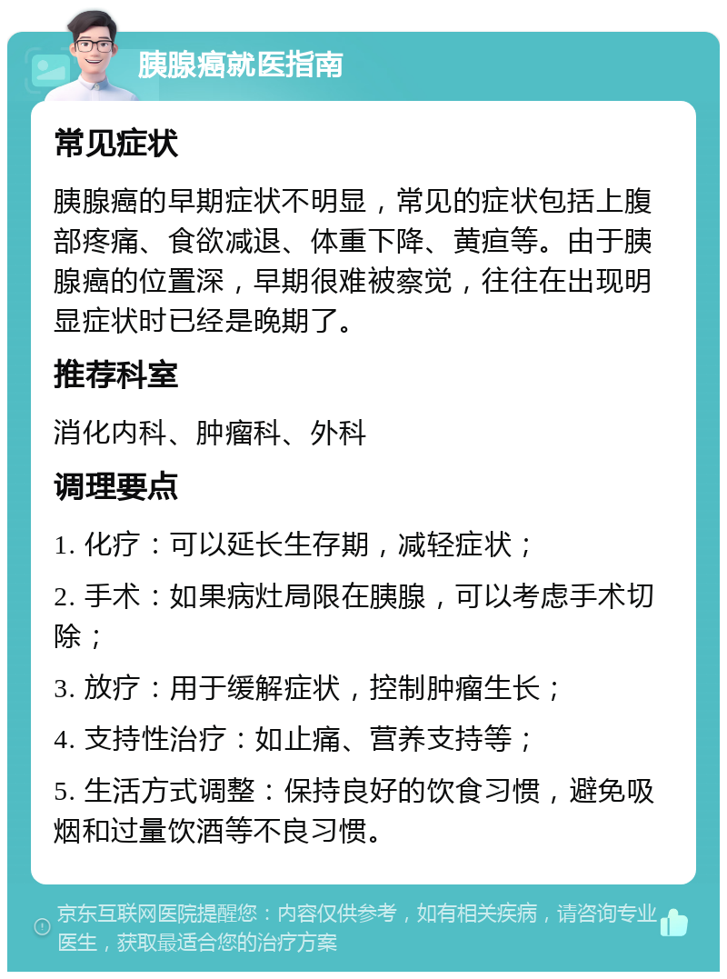 胰腺癌就医指南 常见症状 胰腺癌的早期症状不明显，常见的症状包括上腹部疼痛、食欲减退、体重下降、黄疸等。由于胰腺癌的位置深，早期很难被察觉，往往在出现明显症状时已经是晚期了。 推荐科室 消化内科、肿瘤科、外科 调理要点 1. 化疗：可以延长生存期，减轻症状； 2. 手术：如果病灶局限在胰腺，可以考虑手术切除； 3. 放疗：用于缓解症状，控制肿瘤生长； 4. 支持性治疗：如止痛、营养支持等； 5. 生活方式调整：保持良好的饮食习惯，避免吸烟和过量饮酒等不良习惯。