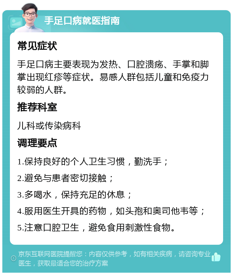 手足口病就医指南 常见症状 手足口病主要表现为发热、口腔溃疡、手掌和脚掌出现红疹等症状。易感人群包括儿童和免疫力较弱的人群。 推荐科室 儿科或传染病科 调理要点 1.保持良好的个人卫生习惯，勤洗手； 2.避免与患者密切接触； 3.多喝水，保持充足的休息； 4.服用医生开具的药物，如头孢和奥司他韦等； 5.注意口腔卫生，避免食用刺激性食物。