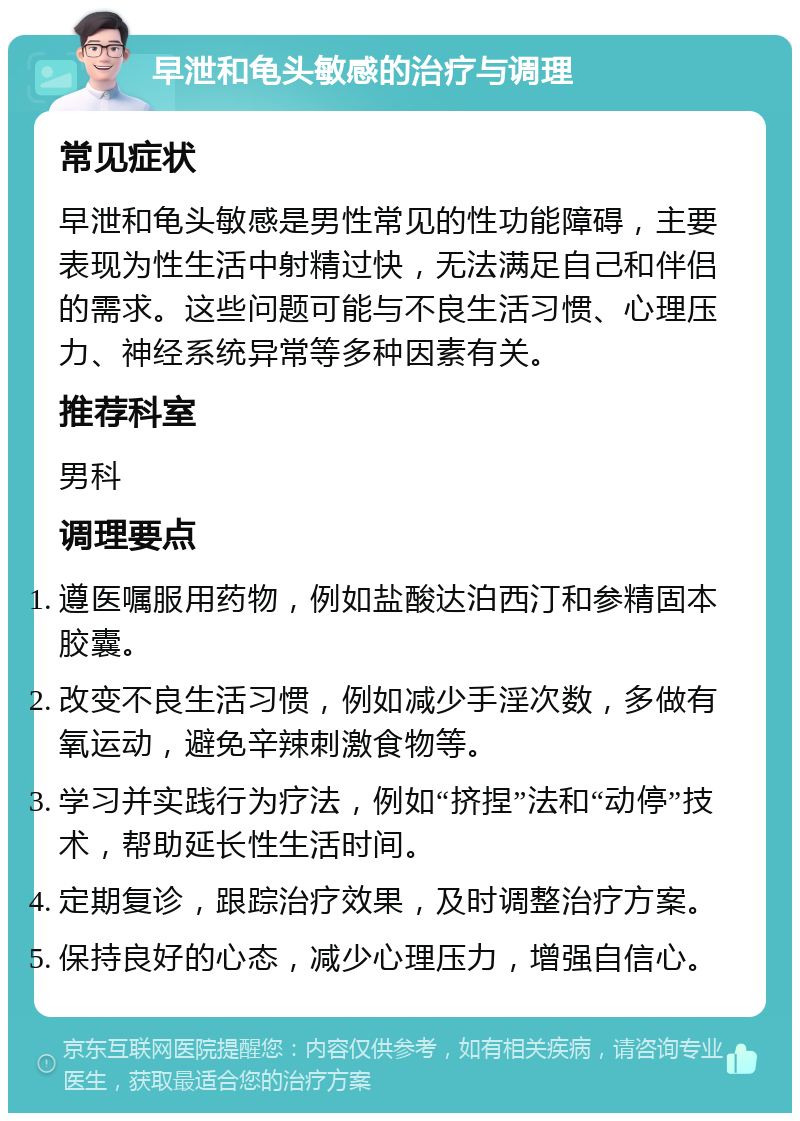 早泄和龟头敏感的治疗与调理 常见症状 早泄和龟头敏感是男性常见的性功能障碍，主要表现为性生活中射精过快，无法满足自己和伴侣的需求。这些问题可能与不良生活习惯、心理压力、神经系统异常等多种因素有关。 推荐科室 男科 调理要点 遵医嘱服用药物，例如盐酸达泊西汀和参精固本胶囊。 改变不良生活习惯，例如减少手淫次数，多做有氧运动，避免辛辣刺激食物等。 学习并实践行为疗法，例如“挤捏”法和“动停”技术，帮助延长性生活时间。 定期复诊，跟踪治疗效果，及时调整治疗方案。 保持良好的心态，减少心理压力，增强自信心。