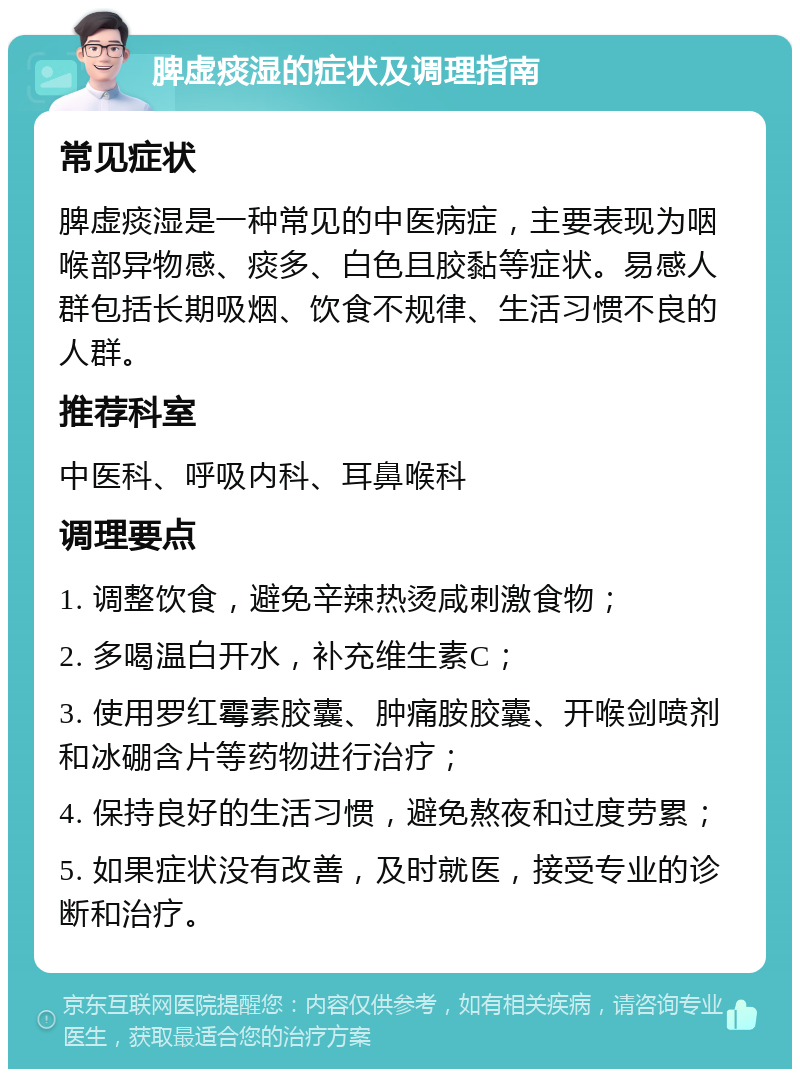 脾虚痰湿的症状及调理指南 常见症状 脾虚痰湿是一种常见的中医病症，主要表现为咽喉部异物感、痰多、白色且胶黏等症状。易感人群包括长期吸烟、饮食不规律、生活习惯不良的人群。 推荐科室 中医科、呼吸内科、耳鼻喉科 调理要点 1. 调整饮食，避免辛辣热烫咸刺激食物； 2. 多喝温白开水，补充维生素C； 3. 使用罗红霉素胶囊、肿痛胺胶囊、开喉剑喷剂和冰硼含片等药物进行治疗； 4. 保持良好的生活习惯，避免熬夜和过度劳累； 5. 如果症状没有改善，及时就医，接受专业的诊断和治疗。