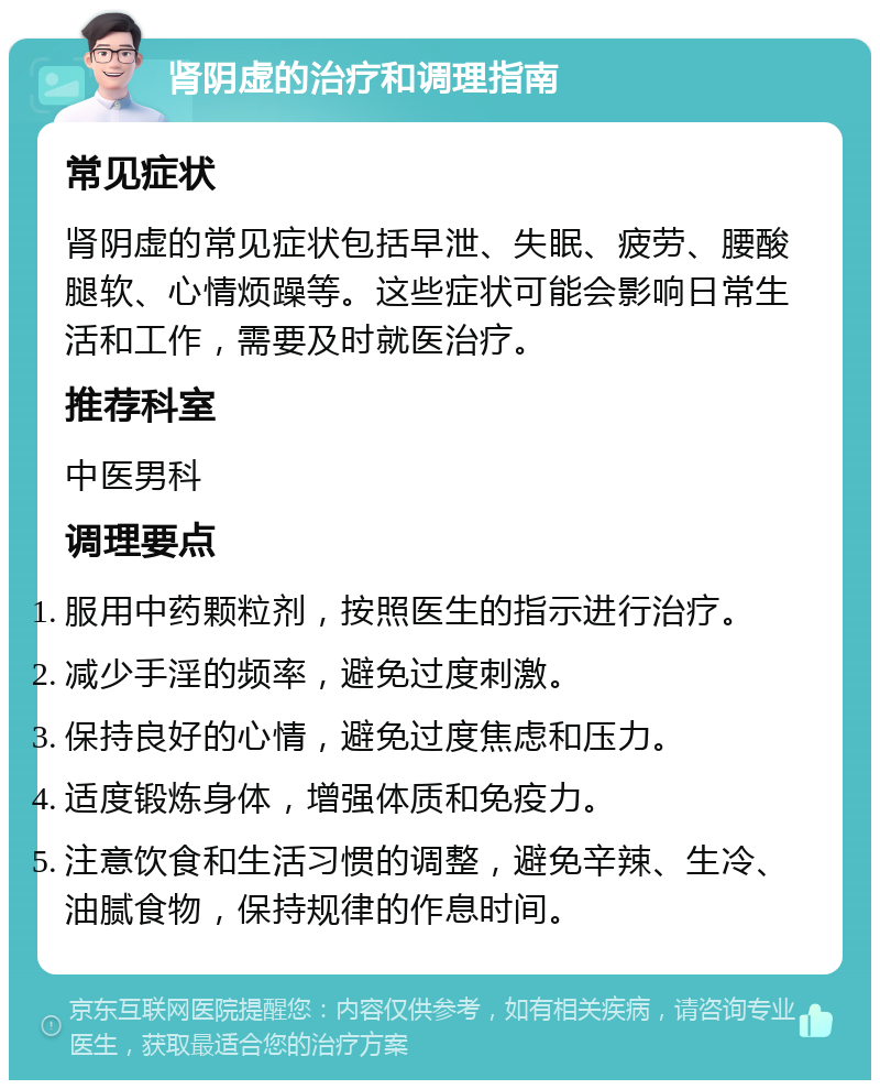 肾阴虚的治疗和调理指南 常见症状 肾阴虚的常见症状包括早泄、失眠、疲劳、腰酸腿软、心情烦躁等。这些症状可能会影响日常生活和工作，需要及时就医治疗。 推荐科室 中医男科 调理要点 服用中药颗粒剂，按照医生的指示进行治疗。 减少手淫的频率，避免过度刺激。 保持良好的心情，避免过度焦虑和压力。 适度锻炼身体，增强体质和免疫力。 注意饮食和生活习惯的调整，避免辛辣、生冷、油腻食物，保持规律的作息时间。