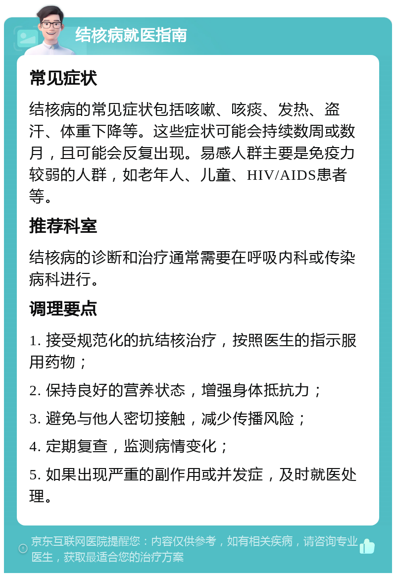 结核病就医指南 常见症状 结核病的常见症状包括咳嗽、咳痰、发热、盗汗、体重下降等。这些症状可能会持续数周或数月，且可能会反复出现。易感人群主要是免疫力较弱的人群，如老年人、儿童、HIV/AIDS患者等。 推荐科室 结核病的诊断和治疗通常需要在呼吸内科或传染病科进行。 调理要点 1. 接受规范化的抗结核治疗，按照医生的指示服用药物； 2. 保持良好的营养状态，增强身体抵抗力； 3. 避免与他人密切接触，减少传播风险； 4. 定期复查，监测病情变化； 5. 如果出现严重的副作用或并发症，及时就医处理。