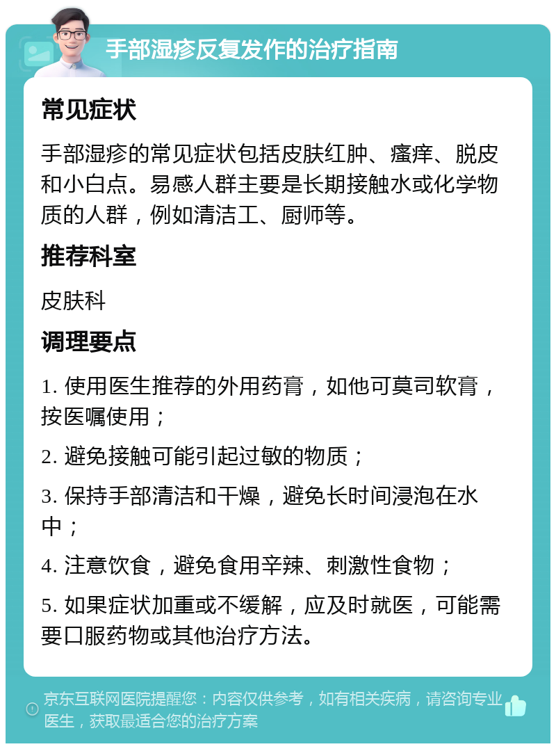 手部湿疹反复发作的治疗指南 常见症状 手部湿疹的常见症状包括皮肤红肿、瘙痒、脱皮和小白点。易感人群主要是长期接触水或化学物质的人群，例如清洁工、厨师等。 推荐科室 皮肤科 调理要点 1. 使用医生推荐的外用药膏，如他可莫司软膏，按医嘱使用； 2. 避免接触可能引起过敏的物质； 3. 保持手部清洁和干燥，避免长时间浸泡在水中； 4. 注意饮食，避免食用辛辣、刺激性食物； 5. 如果症状加重或不缓解，应及时就医，可能需要口服药物或其他治疗方法。