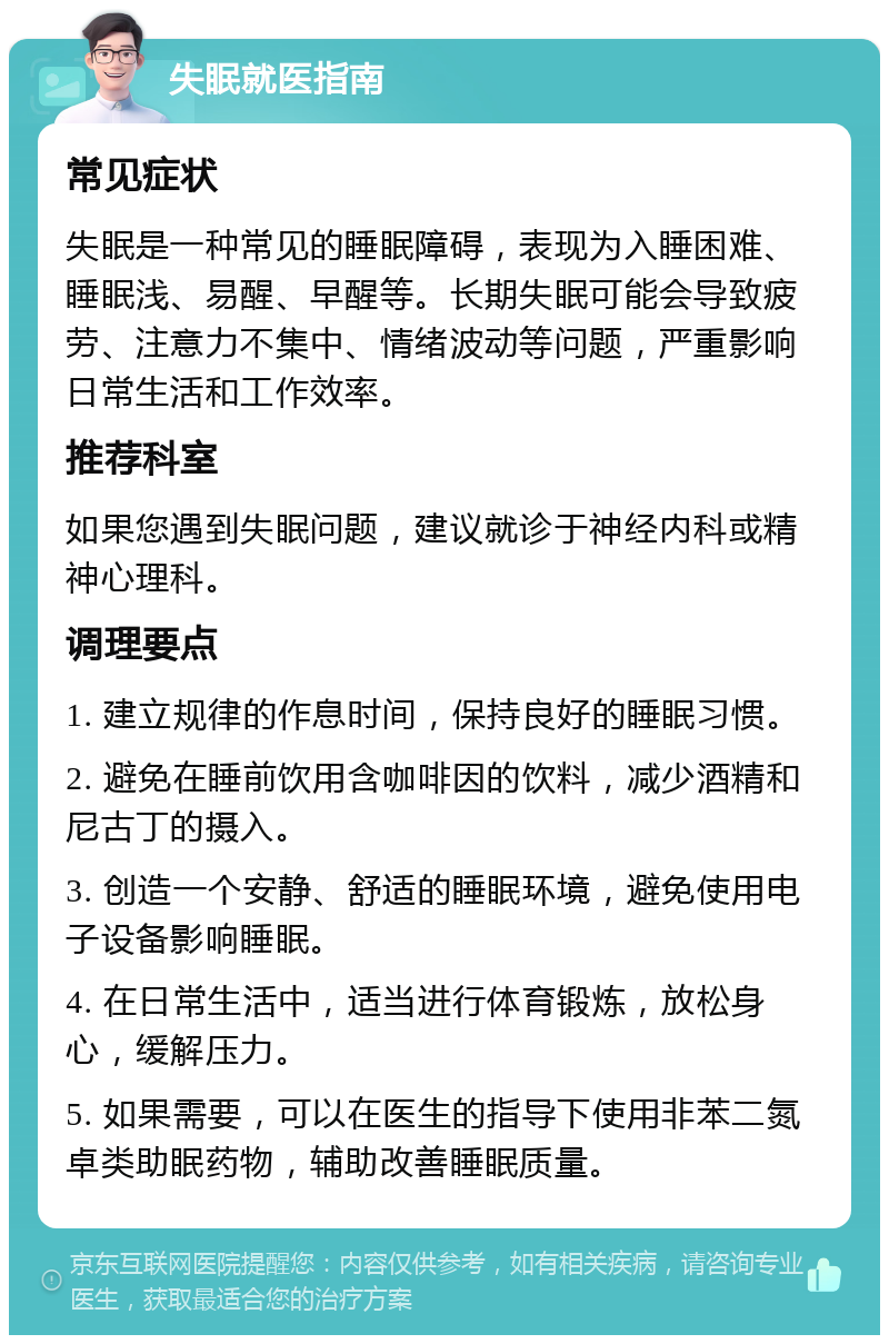 失眠就医指南 常见症状 失眠是一种常见的睡眠障碍，表现为入睡困难、睡眠浅、易醒、早醒等。长期失眠可能会导致疲劳、注意力不集中、情绪波动等问题，严重影响日常生活和工作效率。 推荐科室 如果您遇到失眠问题，建议就诊于神经内科或精神心理科。 调理要点 1. 建立规律的作息时间，保持良好的睡眠习惯。 2. 避免在睡前饮用含咖啡因的饮料，减少酒精和尼古丁的摄入。 3. 创造一个安静、舒适的睡眠环境，避免使用电子设备影响睡眠。 4. 在日常生活中，适当进行体育锻炼，放松身心，缓解压力。 5. 如果需要，可以在医生的指导下使用非苯二氮卓类助眠药物，辅助改善睡眠质量。