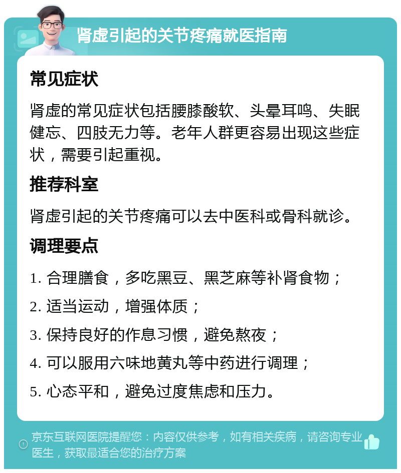 肾虚引起的关节疼痛就医指南 常见症状 肾虚的常见症状包括腰膝酸软、头晕耳鸣、失眠健忘、四肢无力等。老年人群更容易出现这些症状，需要引起重视。 推荐科室 肾虚引起的关节疼痛可以去中医科或骨科就诊。 调理要点 1. 合理膳食，多吃黑豆、黑芝麻等补肾食物； 2. 适当运动，增强体质； 3. 保持良好的作息习惯，避免熬夜； 4. 可以服用六味地黄丸等中药进行调理； 5. 心态平和，避免过度焦虑和压力。