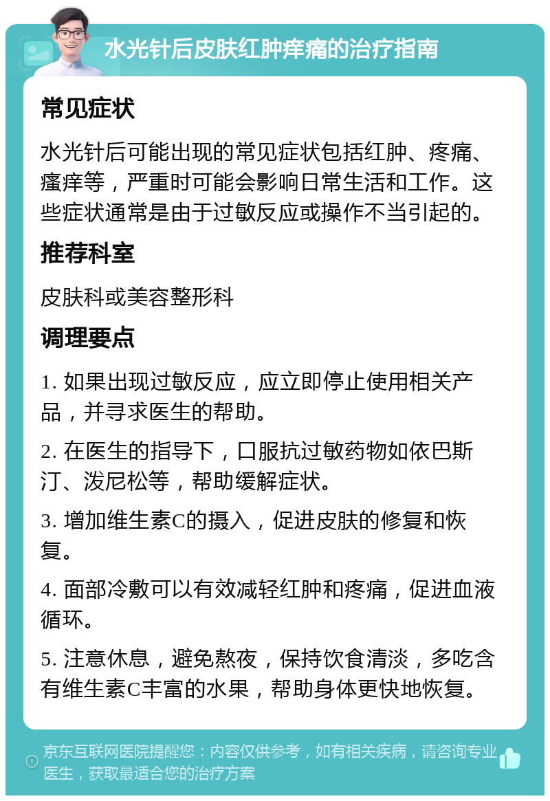 水光针后皮肤红肿痒痛的治疗指南 常见症状 水光针后可能出现的常见症状包括红肿、疼痛、瘙痒等，严重时可能会影响日常生活和工作。这些症状通常是由于过敏反应或操作不当引起的。 推荐科室 皮肤科或美容整形科 调理要点 1. 如果出现过敏反应，应立即停止使用相关产品，并寻求医生的帮助。 2. 在医生的指导下，口服抗过敏药物如依巴斯汀、泼尼松等，帮助缓解症状。 3. 增加维生素C的摄入，促进皮肤的修复和恢复。 4. 面部冷敷可以有效减轻红肿和疼痛，促进血液循环。 5. 注意休息，避免熬夜，保持饮食清淡，多吃含有维生素C丰富的水果，帮助身体更快地恢复。