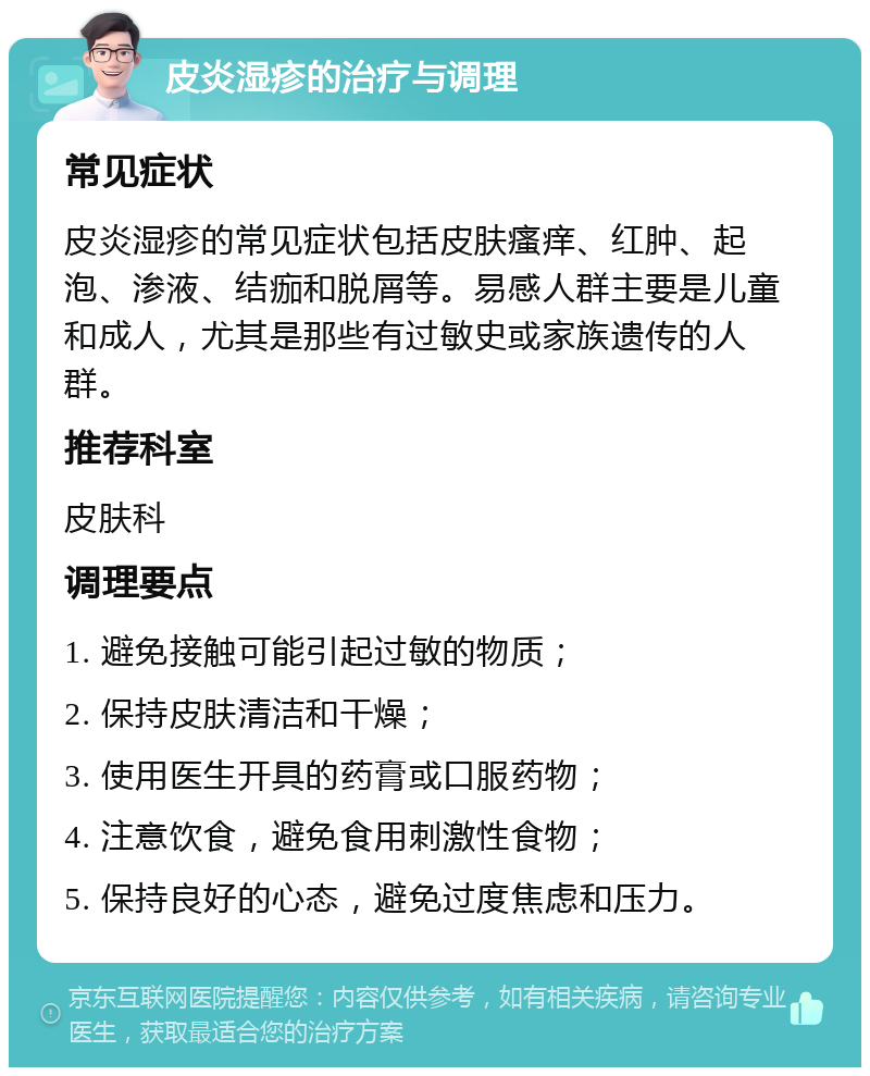 皮炎湿疹的治疗与调理 常见症状 皮炎湿疹的常见症状包括皮肤瘙痒、红肿、起泡、渗液、结痂和脱屑等。易感人群主要是儿童和成人，尤其是那些有过敏史或家族遗传的人群。 推荐科室 皮肤科 调理要点 1. 避免接触可能引起过敏的物质； 2. 保持皮肤清洁和干燥； 3. 使用医生开具的药膏或口服药物； 4. 注意饮食，避免食用刺激性食物； 5. 保持良好的心态，避免过度焦虑和压力。