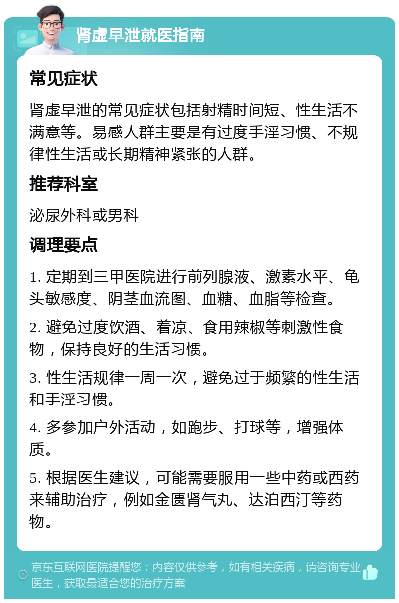 肾虚早泄就医指南 常见症状 肾虚早泄的常见症状包括射精时间短、性生活不满意等。易感人群主要是有过度手淫习惯、不规律性生活或长期精神紧张的人群。 推荐科室 泌尿外科或男科 调理要点 1. 定期到三甲医院进行前列腺液、激素水平、龟头敏感度、阴茎血流图、血糖、血脂等检查。 2. 避免过度饮酒、着凉、食用辣椒等刺激性食物，保持良好的生活习惯。 3. 性生活规律一周一次，避免过于频繁的性生活和手淫习惯。 4. 多参加户外活动，如跑步、打球等，增强体质。 5. 根据医生建议，可能需要服用一些中药或西药来辅助治疗，例如金匮肾气丸、达泊西汀等药物。