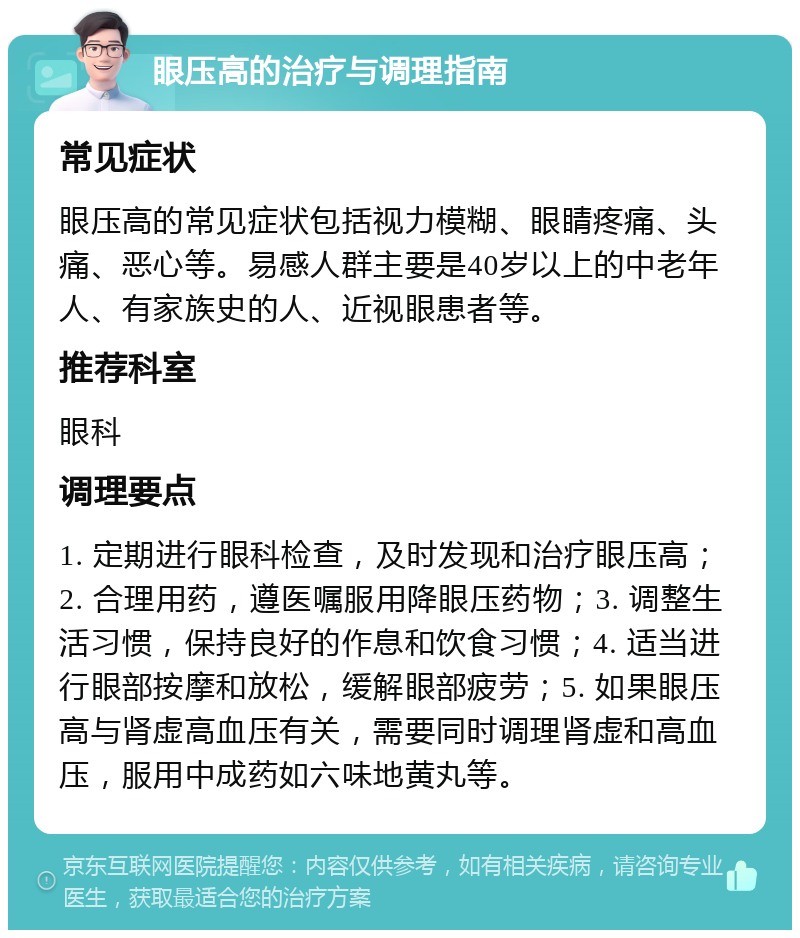 眼压高的治疗与调理指南 常见症状 眼压高的常见症状包括视力模糊、眼睛疼痛、头痛、恶心等。易感人群主要是40岁以上的中老年人、有家族史的人、近视眼患者等。 推荐科室 眼科 调理要点 1. 定期进行眼科检查，及时发现和治疗眼压高；2. 合理用药，遵医嘱服用降眼压药物；3. 调整生活习惯，保持良好的作息和饮食习惯；4. 适当进行眼部按摩和放松，缓解眼部疲劳；5. 如果眼压高与肾虚高血压有关，需要同时调理肾虚和高血压，服用中成药如六味地黄丸等。