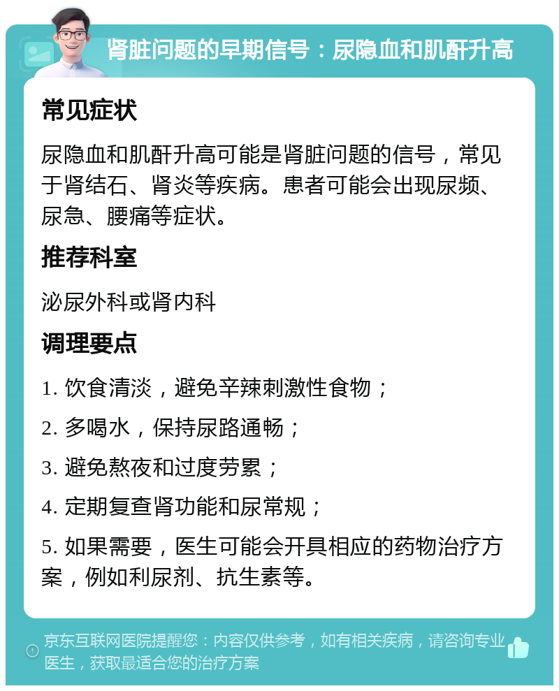 肾脏问题的早期信号：尿隐血和肌酐升高 常见症状 尿隐血和肌酐升高可能是肾脏问题的信号，常见于肾结石、肾炎等疾病。患者可能会出现尿频、尿急、腰痛等症状。 推荐科室 泌尿外科或肾内科 调理要点 1. 饮食清淡，避免辛辣刺激性食物； 2. 多喝水，保持尿路通畅； 3. 避免熬夜和过度劳累； 4. 定期复查肾功能和尿常规； 5. 如果需要，医生可能会开具相应的药物治疗方案，例如利尿剂、抗生素等。