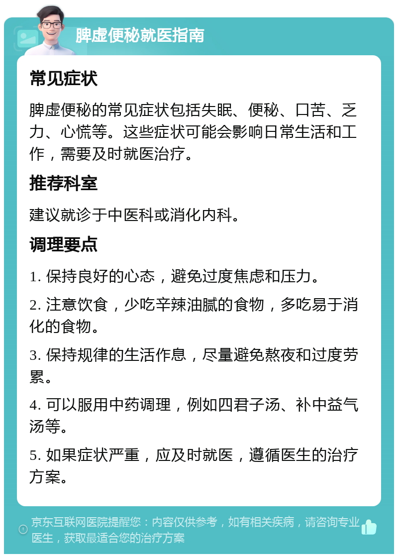 脾虚便秘就医指南 常见症状 脾虚便秘的常见症状包括失眠、便秘、口苦、乏力、心慌等。这些症状可能会影响日常生活和工作，需要及时就医治疗。 推荐科室 建议就诊于中医科或消化内科。 调理要点 1. 保持良好的心态，避免过度焦虑和压力。 2. 注意饮食，少吃辛辣油腻的食物，多吃易于消化的食物。 3. 保持规律的生活作息，尽量避免熬夜和过度劳累。 4. 可以服用中药调理，例如四君子汤、补中益气汤等。 5. 如果症状严重，应及时就医，遵循医生的治疗方案。