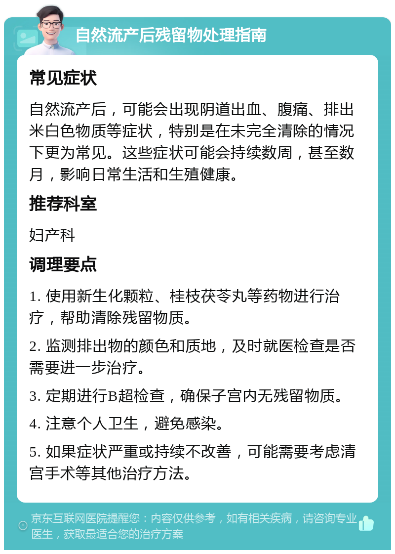 自然流产后残留物处理指南 常见症状 自然流产后，可能会出现阴道出血、腹痛、排出米白色物质等症状，特别是在未完全清除的情况下更为常见。这些症状可能会持续数周，甚至数月，影响日常生活和生殖健康。 推荐科室 妇产科 调理要点 1. 使用新生化颗粒、桂枝茯苓丸等药物进行治疗，帮助清除残留物质。 2. 监测排出物的颜色和质地，及时就医检查是否需要进一步治疗。 3. 定期进行B超检查，确保子宫内无残留物质。 4. 注意个人卫生，避免感染。 5. 如果症状严重或持续不改善，可能需要考虑清宫手术等其他治疗方法。