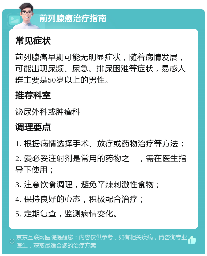 前列腺癌治疗指南 常见症状 前列腺癌早期可能无明显症状，随着病情发展，可能出现尿频、尿急、排尿困难等症状，易感人群主要是50岁以上的男性。 推荐科室 泌尿外科或肿瘤科 调理要点 1. 根据病情选择手术、放疗或药物治疗等方法； 2. 爱必妥注射剂是常用的药物之一，需在医生指导下使用； 3. 注意饮食调理，避免辛辣刺激性食物； 4. 保持良好的心态，积极配合治疗； 5. 定期复查，监测病情变化。