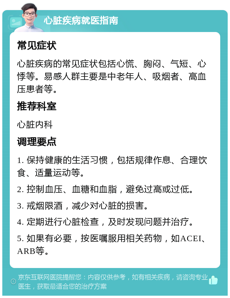 心脏疾病就医指南 常见症状 心脏疾病的常见症状包括心慌、胸闷、气短、心悸等。易感人群主要是中老年人、吸烟者、高血压患者等。 推荐科室 心脏内科 调理要点 1. 保持健康的生活习惯，包括规律作息、合理饮食、适量运动等。 2. 控制血压、血糖和血脂，避免过高或过低。 3. 戒烟限酒，减少对心脏的损害。 4. 定期进行心脏检查，及时发现问题并治疗。 5. 如果有必要，按医嘱服用相关药物，如ACEI、ARB等。