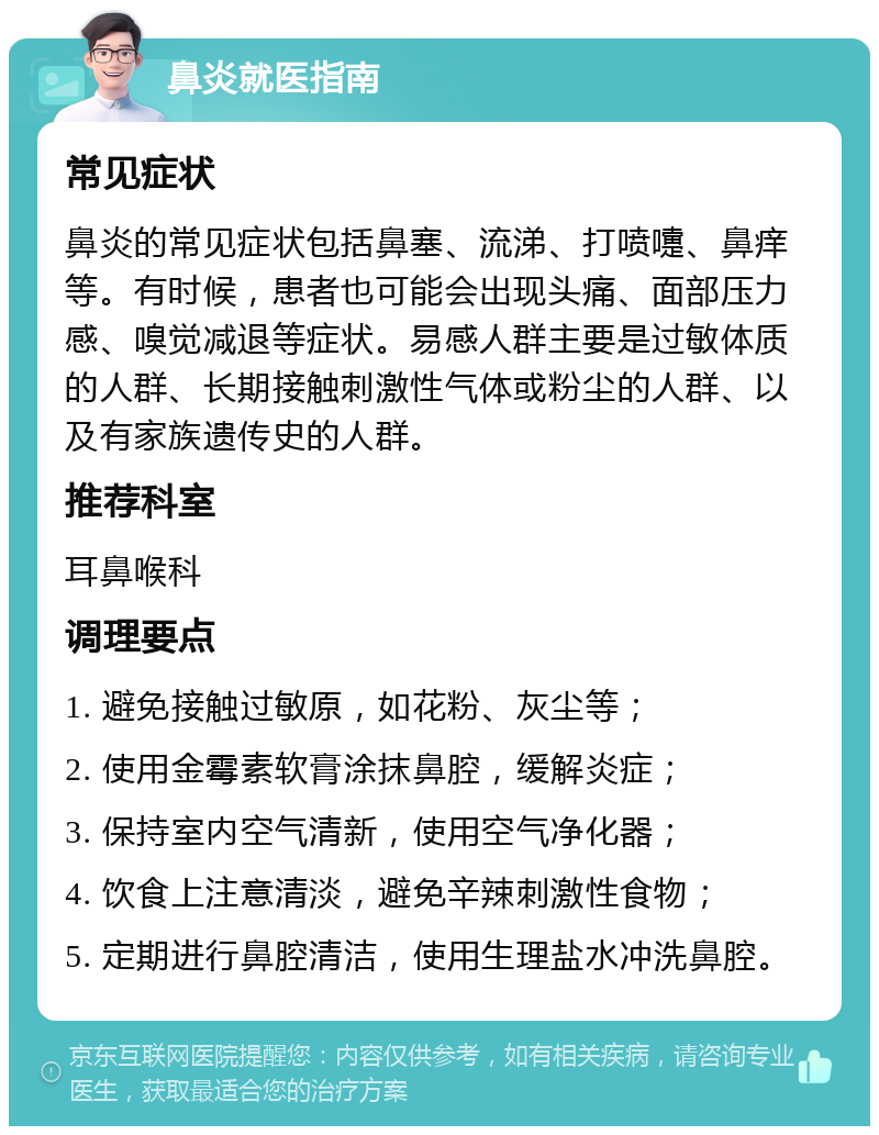 鼻炎就医指南 常见症状 鼻炎的常见症状包括鼻塞、流涕、打喷嚏、鼻痒等。有时候，患者也可能会出现头痛、面部压力感、嗅觉减退等症状。易感人群主要是过敏体质的人群、长期接触刺激性气体或粉尘的人群、以及有家族遗传史的人群。 推荐科室 耳鼻喉科 调理要点 1. 避免接触过敏原，如花粉、灰尘等； 2. 使用金霉素软膏涂抹鼻腔，缓解炎症； 3. 保持室内空气清新，使用空气净化器； 4. 饮食上注意清淡，避免辛辣刺激性食物； 5. 定期进行鼻腔清洁，使用生理盐水冲洗鼻腔。