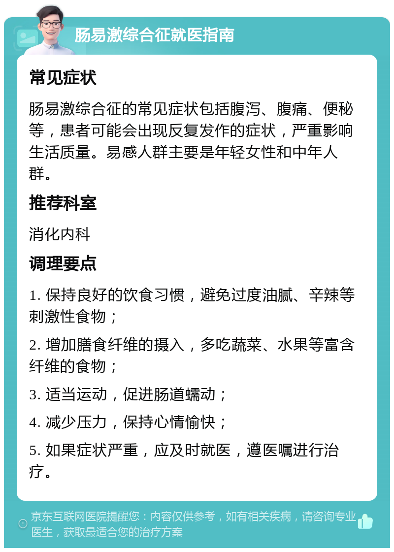 肠易激综合征就医指南 常见症状 肠易激综合征的常见症状包括腹泻、腹痛、便秘等，患者可能会出现反复发作的症状，严重影响生活质量。易感人群主要是年轻女性和中年人群。 推荐科室 消化内科 调理要点 1. 保持良好的饮食习惯，避免过度油腻、辛辣等刺激性食物； 2. 增加膳食纤维的摄入，多吃蔬菜、水果等富含纤维的食物； 3. 适当运动，促进肠道蠕动； 4. 减少压力，保持心情愉快； 5. 如果症状严重，应及时就医，遵医嘱进行治疗。