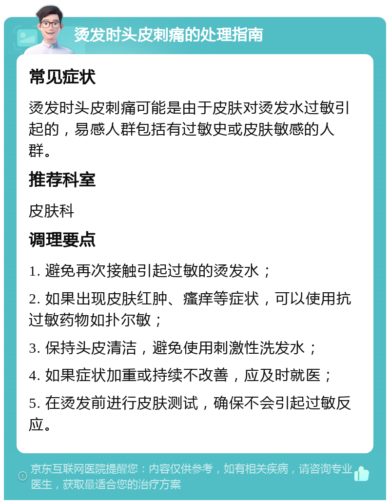 烫发时头皮刺痛的处理指南 常见症状 烫发时头皮刺痛可能是由于皮肤对烫发水过敏引起的，易感人群包括有过敏史或皮肤敏感的人群。 推荐科室 皮肤科 调理要点 1. 避免再次接触引起过敏的烫发水； 2. 如果出现皮肤红肿、瘙痒等症状，可以使用抗过敏药物如扑尔敏； 3. 保持头皮清洁，避免使用刺激性洗发水； 4. 如果症状加重或持续不改善，应及时就医； 5. 在烫发前进行皮肤测试，确保不会引起过敏反应。