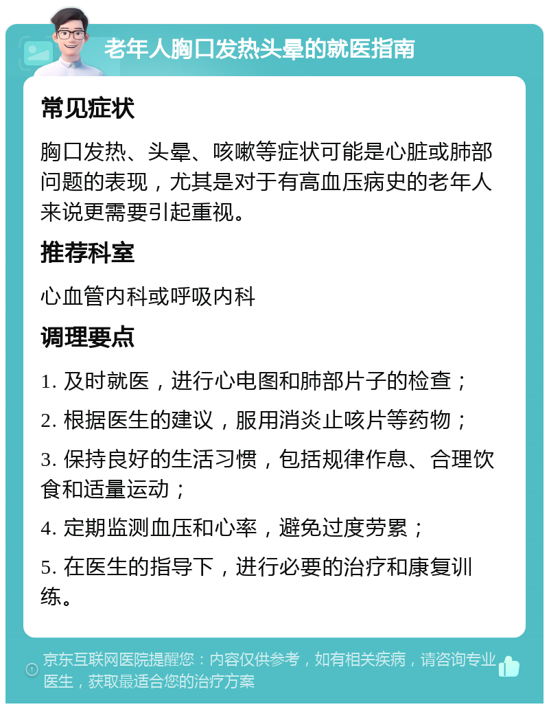 老年人胸口发热头晕的就医指南 常见症状 胸口发热、头晕、咳嗽等症状可能是心脏或肺部问题的表现，尤其是对于有高血压病史的老年人来说更需要引起重视。 推荐科室 心血管内科或呼吸内科 调理要点 1. 及时就医，进行心电图和肺部片子的检查； 2. 根据医生的建议，服用消炎止咳片等药物； 3. 保持良好的生活习惯，包括规律作息、合理饮食和适量运动； 4. 定期监测血压和心率，避免过度劳累； 5. 在医生的指导下，进行必要的治疗和康复训练。