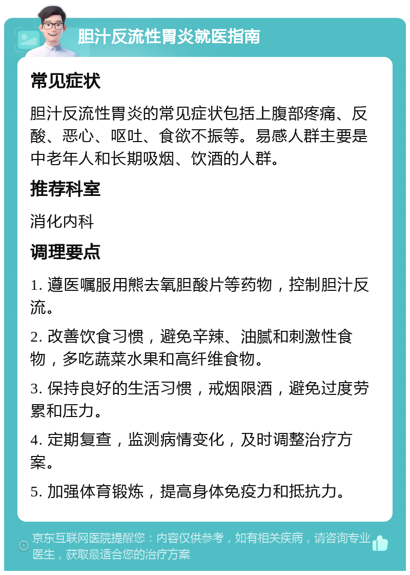 胆汁反流性胃炎就医指南 常见症状 胆汁反流性胃炎的常见症状包括上腹部疼痛、反酸、恶心、呕吐、食欲不振等。易感人群主要是中老年人和长期吸烟、饮酒的人群。 推荐科室 消化内科 调理要点 1. 遵医嘱服用熊去氧胆酸片等药物，控制胆汁反流。 2. 改善饮食习惯，避免辛辣、油腻和刺激性食物，多吃蔬菜水果和高纤维食物。 3. 保持良好的生活习惯，戒烟限酒，避免过度劳累和压力。 4. 定期复查，监测病情变化，及时调整治疗方案。 5. 加强体育锻炼，提高身体免疫力和抵抗力。