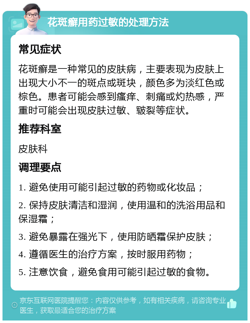 花斑癣用药过敏的处理方法 常见症状 花斑癣是一种常见的皮肤病，主要表现为皮肤上出现大小不一的斑点或斑块，颜色多为淡红色或棕色。患者可能会感到瘙痒、刺痛或灼热感，严重时可能会出现皮肤过敏、皲裂等症状。 推荐科室 皮肤科 调理要点 1. 避免使用可能引起过敏的药物或化妆品； 2. 保持皮肤清洁和湿润，使用温和的洗浴用品和保湿霜； 3. 避免暴露在强光下，使用防晒霜保护皮肤； 4. 遵循医生的治疗方案，按时服用药物； 5. 注意饮食，避免食用可能引起过敏的食物。