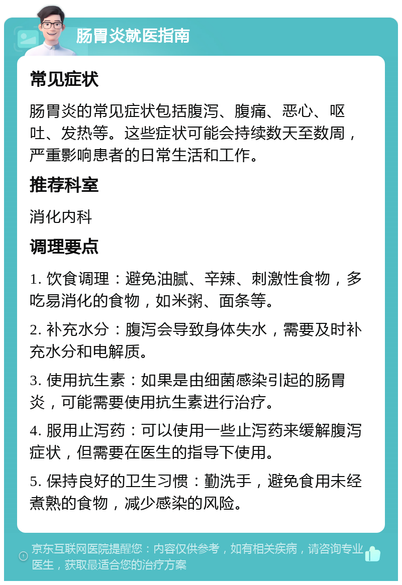 肠胃炎就医指南 常见症状 肠胃炎的常见症状包括腹泻、腹痛、恶心、呕吐、发热等。这些症状可能会持续数天至数周，严重影响患者的日常生活和工作。 推荐科室 消化内科 调理要点 1. 饮食调理：避免油腻、辛辣、刺激性食物，多吃易消化的食物，如米粥、面条等。 2. 补充水分：腹泻会导致身体失水，需要及时补充水分和电解质。 3. 使用抗生素：如果是由细菌感染引起的肠胃炎，可能需要使用抗生素进行治疗。 4. 服用止泻药：可以使用一些止泻药来缓解腹泻症状，但需要在医生的指导下使用。 5. 保持良好的卫生习惯：勤洗手，避免食用未经煮熟的食物，减少感染的风险。