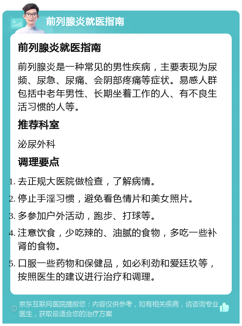 前列腺炎就医指南 前列腺炎就医指南 前列腺炎是一种常见的男性疾病，主要表现为尿频、尿急、尿痛、会阴部疼痛等症状。易感人群包括中老年男性、长期坐着工作的人、有不良生活习惯的人等。 推荐科室 泌尿外科 调理要点 去正规大医院做检查，了解病情。 停止手淫习惯，避免看色情片和美女照片。 多参加户外活动，跑步、打球等。 注意饮食，少吃辣的、油腻的食物，多吃一些补肾的食物。 口服一些药物和保健品，如必利劲和爱廷玖等，按照医生的建议进行治疗和调理。