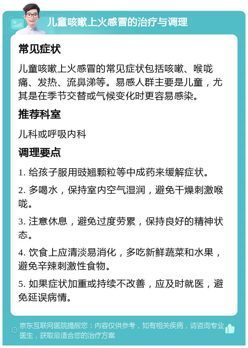 儿童咳嗽上火感冒的治疗与调理 常见症状 儿童咳嗽上火感冒的常见症状包括咳嗽、喉咙痛、发热、流鼻涕等。易感人群主要是儿童，尤其是在季节交替或气候变化时更容易感染。 推荐科室 儿科或呼吸内科 调理要点 1. 给孩子服用豉翘颗粒等中成药来缓解症状。 2. 多喝水，保持室内空气湿润，避免干燥刺激喉咙。 3. 注意休息，避免过度劳累，保持良好的精神状态。 4. 饮食上应清淡易消化，多吃新鲜蔬菜和水果，避免辛辣刺激性食物。 5. 如果症状加重或持续不改善，应及时就医，避免延误病情。