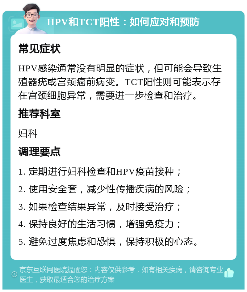 HPV和TCT阳性：如何应对和预防 常见症状 HPV感染通常没有明显的症状，但可能会导致生殖器疣或宫颈癌前病变。TCT阳性则可能表示存在宫颈细胞异常，需要进一步检查和治疗。 推荐科室 妇科 调理要点 1. 定期进行妇科检查和HPV疫苗接种； 2. 使用安全套，减少性传播疾病的风险； 3. 如果检查结果异常，及时接受治疗； 4. 保持良好的生活习惯，增强免疫力； 5. 避免过度焦虑和恐惧，保持积极的心态。