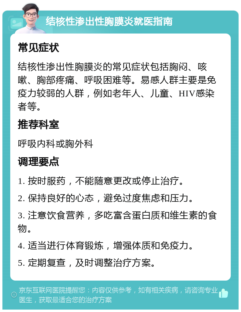 结核性渗出性胸膜炎就医指南 常见症状 结核性渗出性胸膜炎的常见症状包括胸闷、咳嗽、胸部疼痛、呼吸困难等。易感人群主要是免疫力较弱的人群，例如老年人、儿童、HIV感染者等。 推荐科室 呼吸内科或胸外科 调理要点 1. 按时服药，不能随意更改或停止治疗。 2. 保持良好的心态，避免过度焦虑和压力。 3. 注意饮食营养，多吃富含蛋白质和维生素的食物。 4. 适当进行体育锻炼，增强体质和免疫力。 5. 定期复查，及时调整治疗方案。