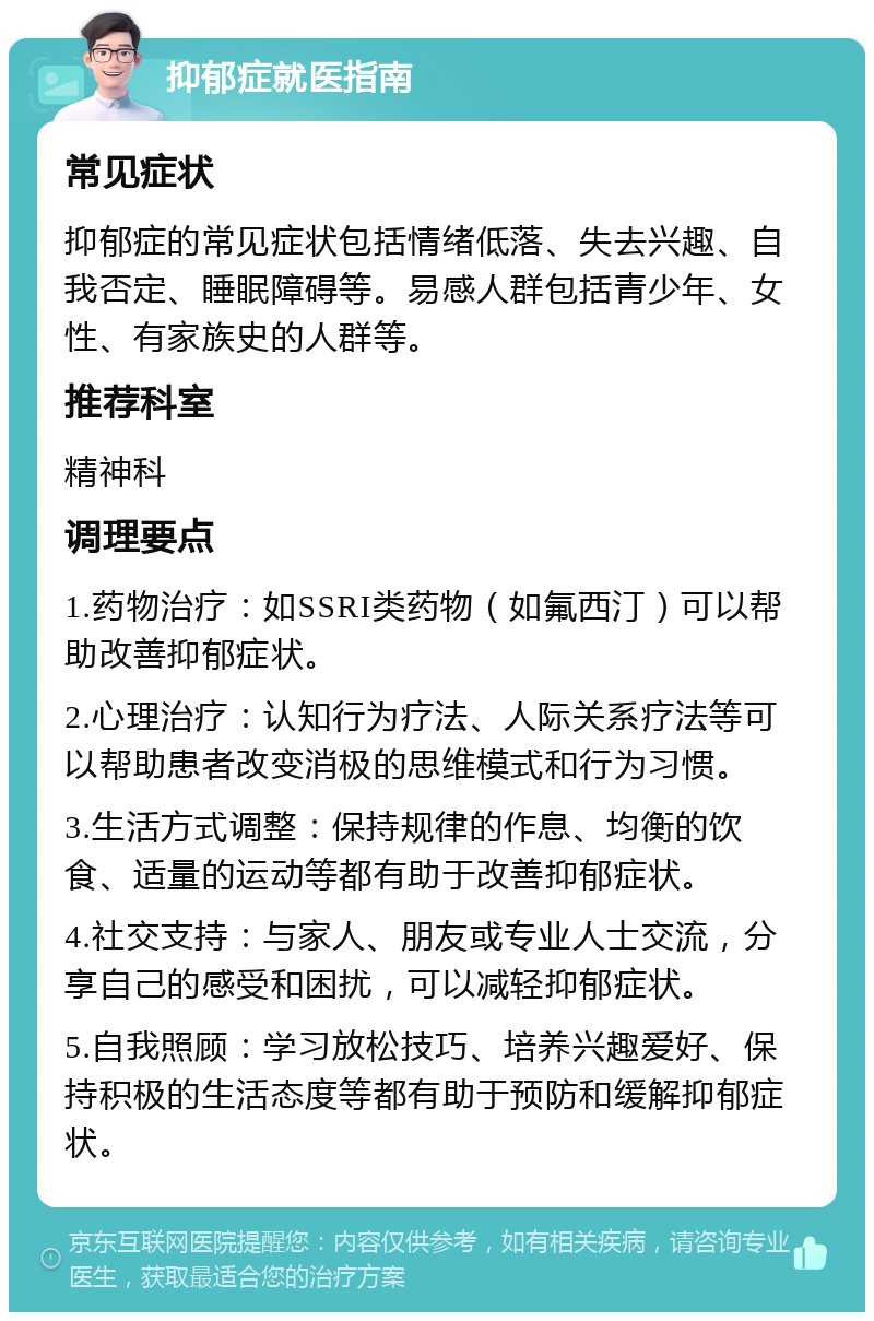 抑郁症就医指南 常见症状 抑郁症的常见症状包括情绪低落、失去兴趣、自我否定、睡眠障碍等。易感人群包括青少年、女性、有家族史的人群等。 推荐科室 精神科 调理要点 1.药物治疗：如SSRI类药物（如氟西汀）可以帮助改善抑郁症状。 2.心理治疗：认知行为疗法、人际关系疗法等可以帮助患者改变消极的思维模式和行为习惯。 3.生活方式调整：保持规律的作息、均衡的饮食、适量的运动等都有助于改善抑郁症状。 4.社交支持：与家人、朋友或专业人士交流，分享自己的感受和困扰，可以减轻抑郁症状。 5.自我照顾：学习放松技巧、培养兴趣爱好、保持积极的生活态度等都有助于预防和缓解抑郁症状。