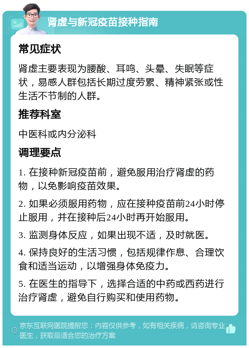 肾虚与新冠疫苗接种指南 常见症状 肾虚主要表现为腰酸、耳鸣、头晕、失眠等症状，易感人群包括长期过度劳累、精神紧张或性生活不节制的人群。 推荐科室 中医科或内分泌科 调理要点 1. 在接种新冠疫苗前，避免服用治疗肾虚的药物，以免影响疫苗效果。 2. 如果必须服用药物，应在接种疫苗前24小时停止服用，并在接种后24小时再开始服用。 3. 监测身体反应，如果出现不适，及时就医。 4. 保持良好的生活习惯，包括规律作息、合理饮食和适当运动，以增强身体免疫力。 5. 在医生的指导下，选择合适的中药或西药进行治疗肾虚，避免自行购买和使用药物。