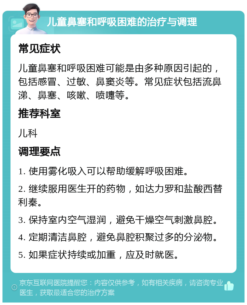 儿童鼻塞和呼吸困难的治疗与调理 常见症状 儿童鼻塞和呼吸困难可能是由多种原因引起的，包括感冒、过敏、鼻窦炎等。常见症状包括流鼻涕、鼻塞、咳嗽、喷嚏等。 推荐科室 儿科 调理要点 1. 使用雾化吸入可以帮助缓解呼吸困难。 2. 继续服用医生开的药物，如达力罗和盐酸西替利秦。 3. 保持室内空气湿润，避免干燥空气刺激鼻腔。 4. 定期清洁鼻腔，避免鼻腔积聚过多的分泌物。 5. 如果症状持续或加重，应及时就医。