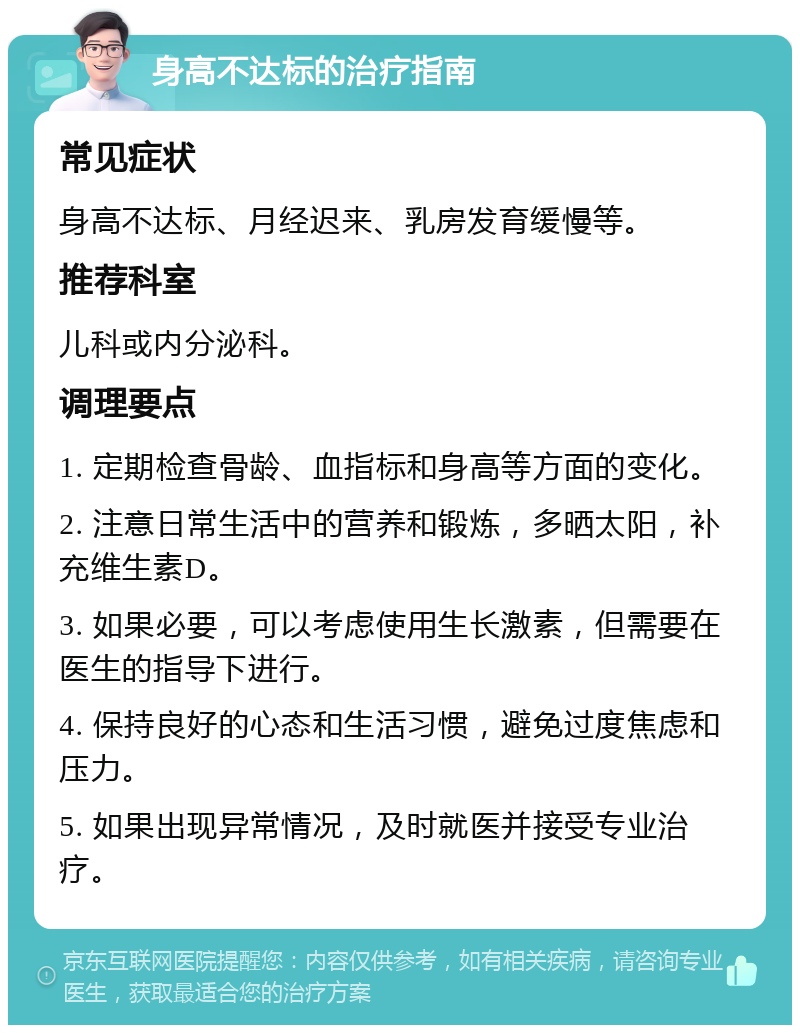 身高不达标的治疗指南 常见症状 身高不达标、月经迟来、乳房发育缓慢等。 推荐科室 儿科或内分泌科。 调理要点 1. 定期检查骨龄、血指标和身高等方面的变化。 2. 注意日常生活中的营养和锻炼，多晒太阳，补充维生素D。 3. 如果必要，可以考虑使用生长激素，但需要在医生的指导下进行。 4. 保持良好的心态和生活习惯，避免过度焦虑和压力。 5. 如果出现异常情况，及时就医并接受专业治疗。