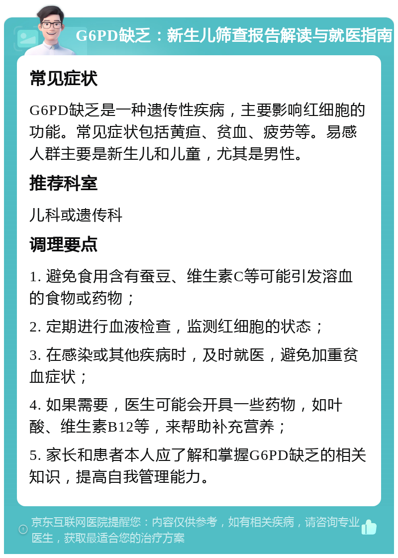 G6PD缺乏：新生儿筛查报告解读与就医指南 常见症状 G6PD缺乏是一种遗传性疾病，主要影响红细胞的功能。常见症状包括黄疸、贫血、疲劳等。易感人群主要是新生儿和儿童，尤其是男性。 推荐科室 儿科或遗传科 调理要点 1. 避免食用含有蚕豆、维生素C等可能引发溶血的食物或药物； 2. 定期进行血液检查，监测红细胞的状态； 3. 在感染或其他疾病时，及时就医，避免加重贫血症状； 4. 如果需要，医生可能会开具一些药物，如叶酸、维生素B12等，来帮助补充营养； 5. 家长和患者本人应了解和掌握G6PD缺乏的相关知识，提高自我管理能力。