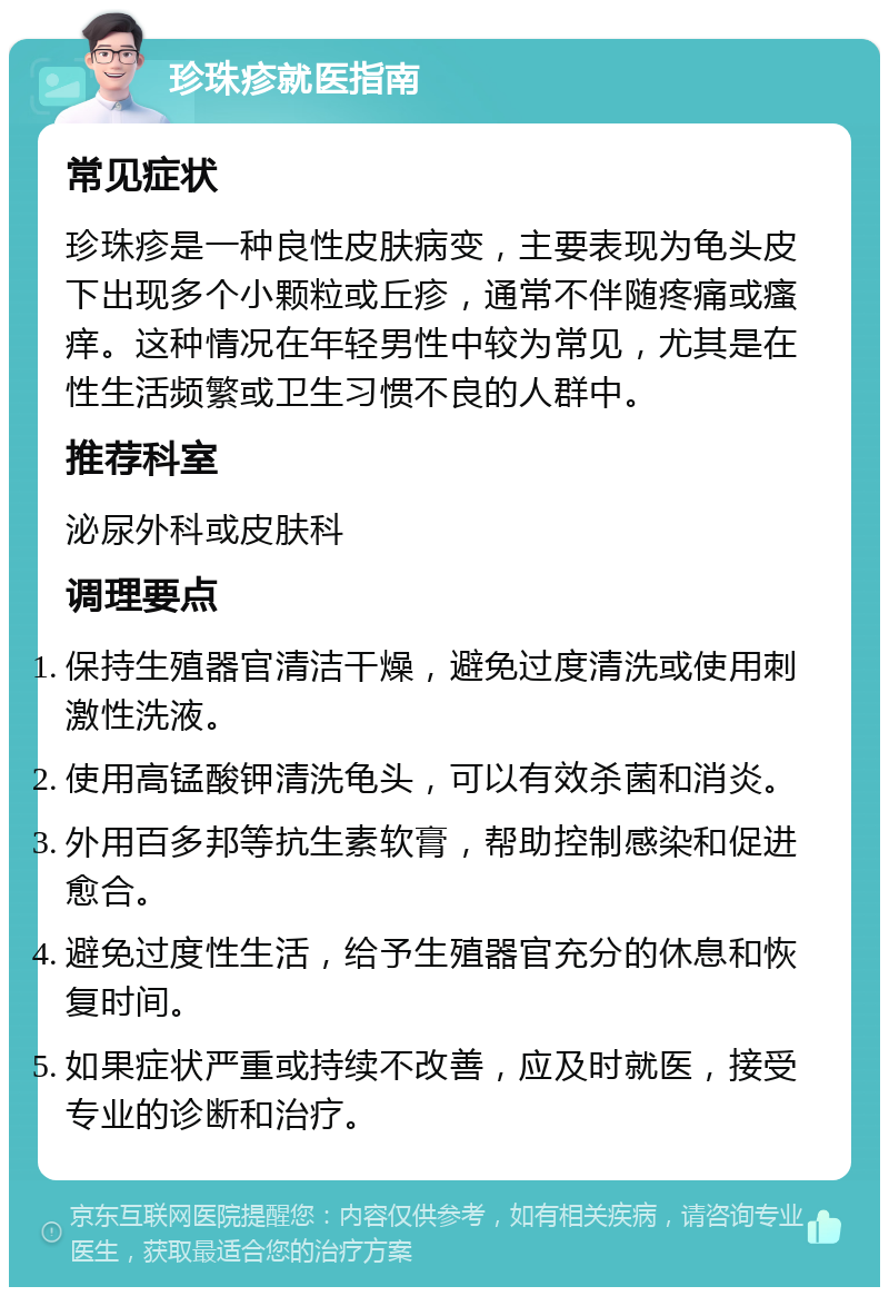 珍珠疹就医指南 常见症状 珍珠疹是一种良性皮肤病变，主要表现为龟头皮下出现多个小颗粒或丘疹，通常不伴随疼痛或瘙痒。这种情况在年轻男性中较为常见，尤其是在性生活频繁或卫生习惯不良的人群中。 推荐科室 泌尿外科或皮肤科 调理要点 保持生殖器官清洁干燥，避免过度清洗或使用刺激性洗液。 使用高锰酸钾清洗龟头，可以有效杀菌和消炎。 外用百多邦等抗生素软膏，帮助控制感染和促进愈合。 避免过度性生活，给予生殖器官充分的休息和恢复时间。 如果症状严重或持续不改善，应及时就医，接受专业的诊断和治疗。