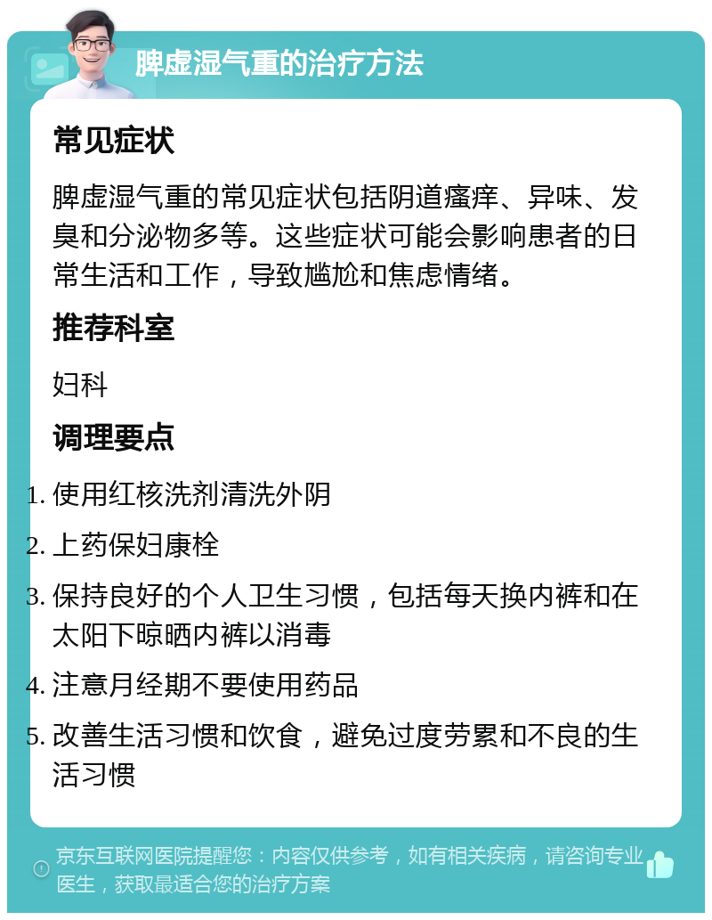 脾虚湿气重的治疗方法 常见症状 脾虚湿气重的常见症状包括阴道瘙痒、异味、发臭和分泌物多等。这些症状可能会影响患者的日常生活和工作，导致尴尬和焦虑情绪。 推荐科室 妇科 调理要点 使用红核洗剂清洗外阴 上药保妇康栓 保持良好的个人卫生习惯，包括每天换内裤和在太阳下晾晒内裤以消毒 注意月经期不要使用药品 改善生活习惯和饮食，避免过度劳累和不良的生活习惯