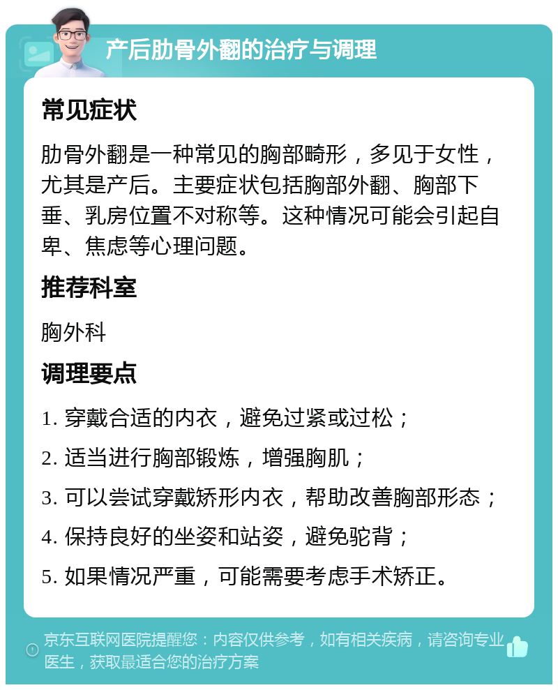 产后肋骨外翻的治疗与调理 常见症状 肋骨外翻是一种常见的胸部畸形，多见于女性，尤其是产后。主要症状包括胸部外翻、胸部下垂、乳房位置不对称等。这种情况可能会引起自卑、焦虑等心理问题。 推荐科室 胸外科 调理要点 1. 穿戴合适的内衣，避免过紧或过松； 2. 适当进行胸部锻炼，增强胸肌； 3. 可以尝试穿戴矫形内衣，帮助改善胸部形态； 4. 保持良好的坐姿和站姿，避免驼背； 5. 如果情况严重，可能需要考虑手术矫正。