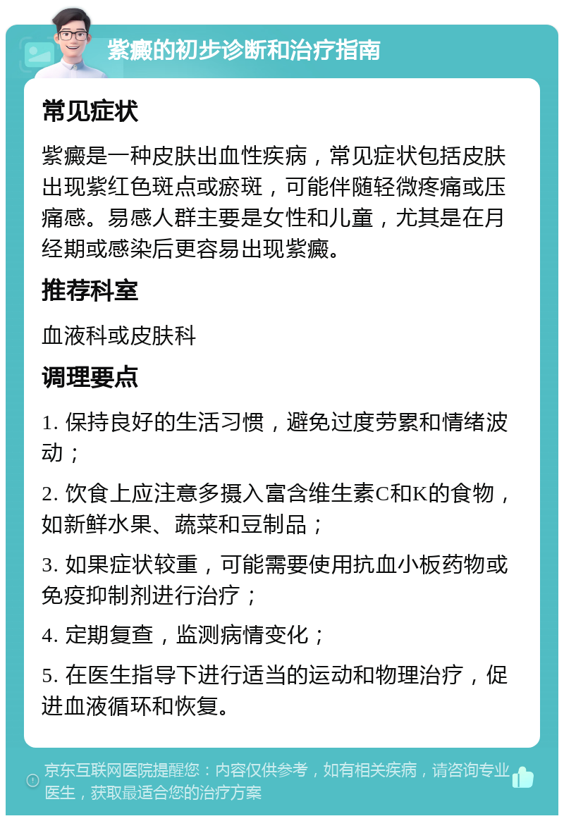 紫癜的初步诊断和治疗指南 常见症状 紫癜是一种皮肤出血性疾病，常见症状包括皮肤出现紫红色斑点或瘀斑，可能伴随轻微疼痛或压痛感。易感人群主要是女性和儿童，尤其是在月经期或感染后更容易出现紫癜。 推荐科室 血液科或皮肤科 调理要点 1. 保持良好的生活习惯，避免过度劳累和情绪波动； 2. 饮食上应注意多摄入富含维生素C和K的食物，如新鲜水果、蔬菜和豆制品； 3. 如果症状较重，可能需要使用抗血小板药物或免疫抑制剂进行治疗； 4. 定期复查，监测病情变化； 5. 在医生指导下进行适当的运动和物理治疗，促进血液循环和恢复。