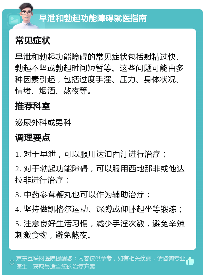 早泄和勃起功能障碍就医指南 常见症状 早泄和勃起功能障碍的常见症状包括射精过快、勃起不坚或勃起时间短暂等。这些问题可能由多种因素引起，包括过度手淫、压力、身体状况、情绪、烟酒、熬夜等。 推荐科室 泌尿外科或男科 调理要点 1. 对于早泄，可以服用达泊西汀进行治疗； 2. 对于勃起功能障碍，可以服用西地那非或他达拉非进行治疗； 3. 中药参茸鞭丸也可以作为辅助治疗； 4. 坚持做凯格尔运动、深蹲或仰卧起坐等锻炼； 5. 注意良好生活习惯，减少手淫次数，避免辛辣刺激食物，避免熬夜。