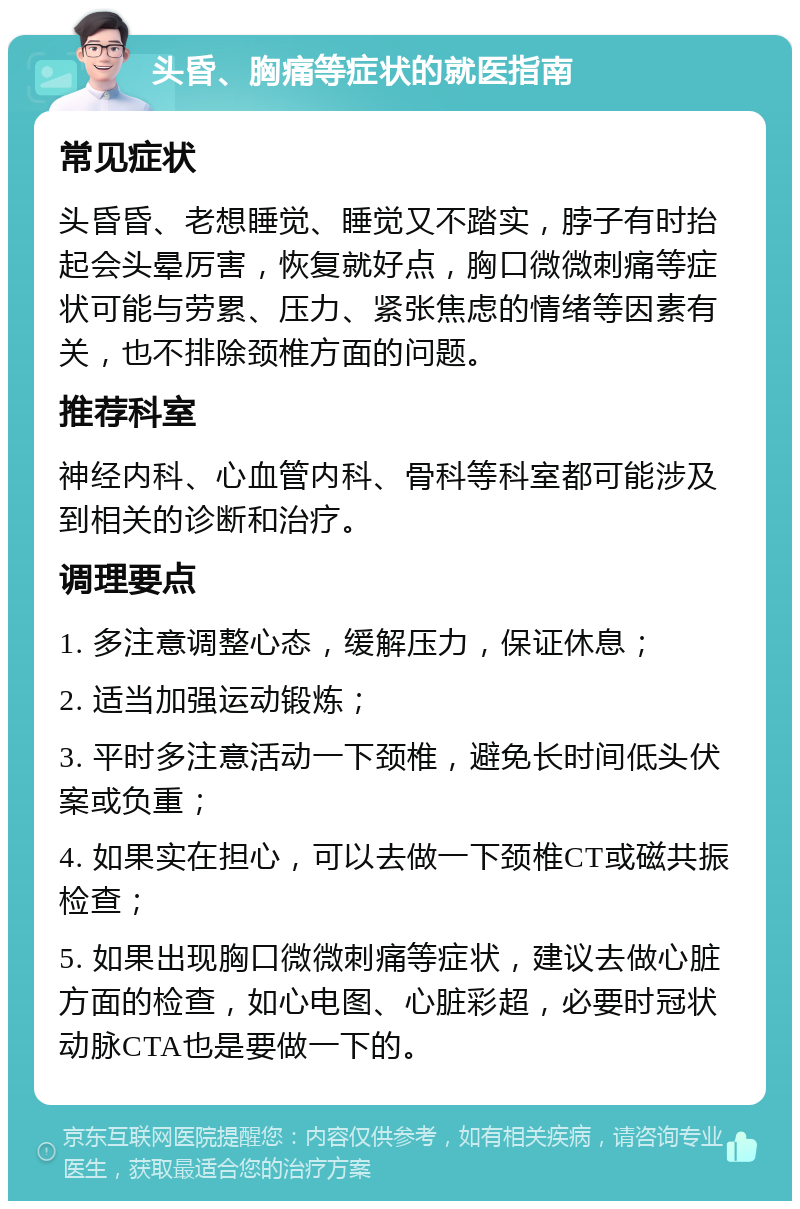 头昏、胸痛等症状的就医指南 常见症状 头昏昏、老想睡觉、睡觉又不踏实，脖子有时抬起会头晕厉害，恢复就好点，胸口微微刺痛等症状可能与劳累、压力、紧张焦虑的情绪等因素有关，也不排除颈椎方面的问题。 推荐科室 神经内科、心血管内科、骨科等科室都可能涉及到相关的诊断和治疗。 调理要点 1. 多注意调整心态，缓解压力，保证休息； 2. 适当加强运动锻炼； 3. 平时多注意活动一下颈椎，避免长时间低头伏案或负重； 4. 如果实在担心，可以去做一下颈椎CT或磁共振检查； 5. 如果出现胸口微微刺痛等症状，建议去做心脏方面的检查，如心电图、心脏彩超，必要时冠状动脉CTA也是要做一下的。