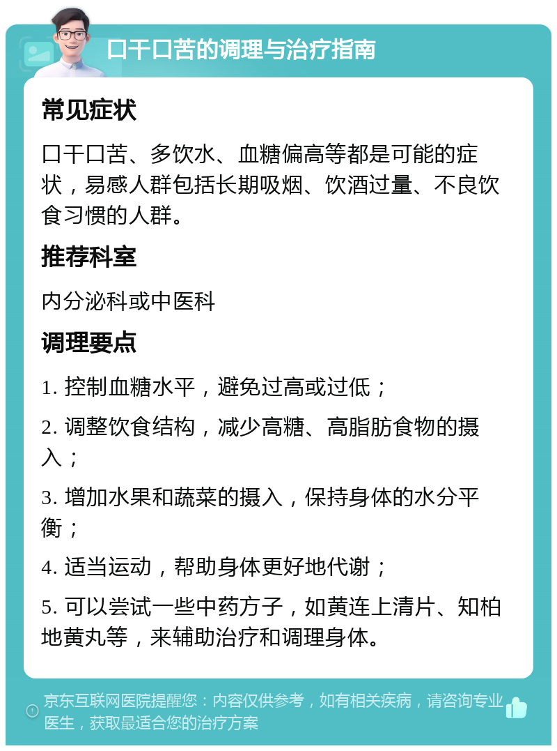 口干口苦的调理与治疗指南 常见症状 口干口苦、多饮水、血糖偏高等都是可能的症状，易感人群包括长期吸烟、饮酒过量、不良饮食习惯的人群。 推荐科室 内分泌科或中医科 调理要点 1. 控制血糖水平，避免过高或过低； 2. 调整饮食结构，减少高糖、高脂肪食物的摄入； 3. 增加水果和蔬菜的摄入，保持身体的水分平衡； 4. 适当运动，帮助身体更好地代谢； 5. 可以尝试一些中药方子，如黄连上清片、知柏地黄丸等，来辅助治疗和调理身体。