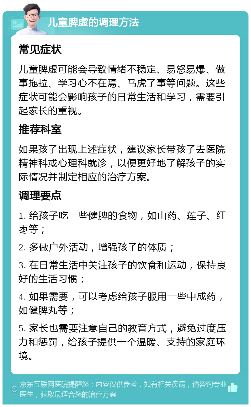 儿童脾虚的调理方法 常见症状 儿童脾虚可能会导致情绪不稳定、易怒易爆、做事拖拉、学习心不在焉、马虎了事等问题。这些症状可能会影响孩子的日常生活和学习，需要引起家长的重视。 推荐科室 如果孩子出现上述症状，建议家长带孩子去医院精神科或心理科就诊，以便更好地了解孩子的实际情况并制定相应的治疗方案。 调理要点 1. 给孩子吃一些健脾的食物，如山药、莲子、红枣等； 2. 多做户外活动，增强孩子的体质； 3. 在日常生活中关注孩子的饮食和运动，保持良好的生活习惯； 4. 如果需要，可以考虑给孩子服用一些中成药，如健脾丸等； 5. 家长也需要注意自己的教育方式，避免过度压力和惩罚，给孩子提供一个温暖、支持的家庭环境。