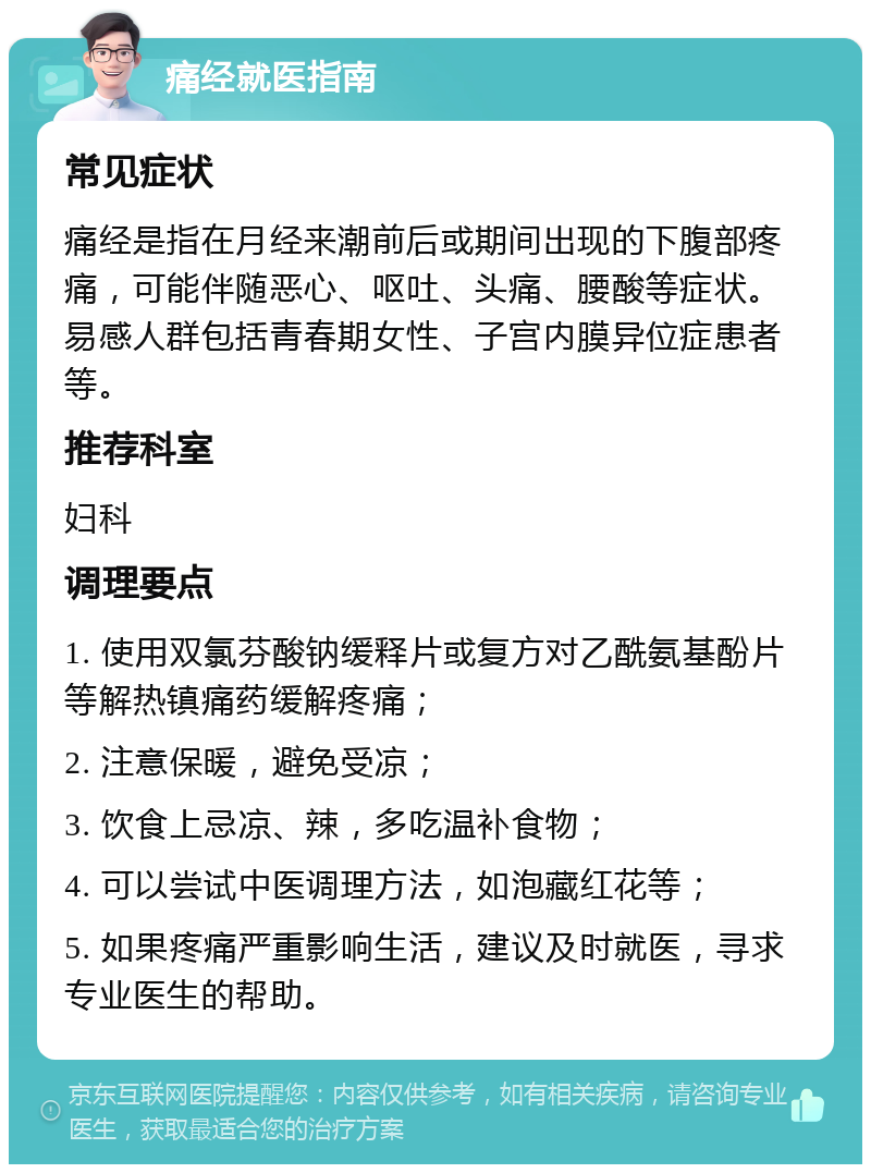 痛经就医指南 常见症状 痛经是指在月经来潮前后或期间出现的下腹部疼痛，可能伴随恶心、呕吐、头痛、腰酸等症状。易感人群包括青春期女性、子宫内膜异位症患者等。 推荐科室 妇科 调理要点 1. 使用双氯芬酸钠缓释片或复方对乙酰氨基酚片等解热镇痛药缓解疼痛； 2. 注意保暖，避免受凉； 3. 饮食上忌凉、辣，多吃温补食物； 4. 可以尝试中医调理方法，如泡藏红花等； 5. 如果疼痛严重影响生活，建议及时就医，寻求专业医生的帮助。